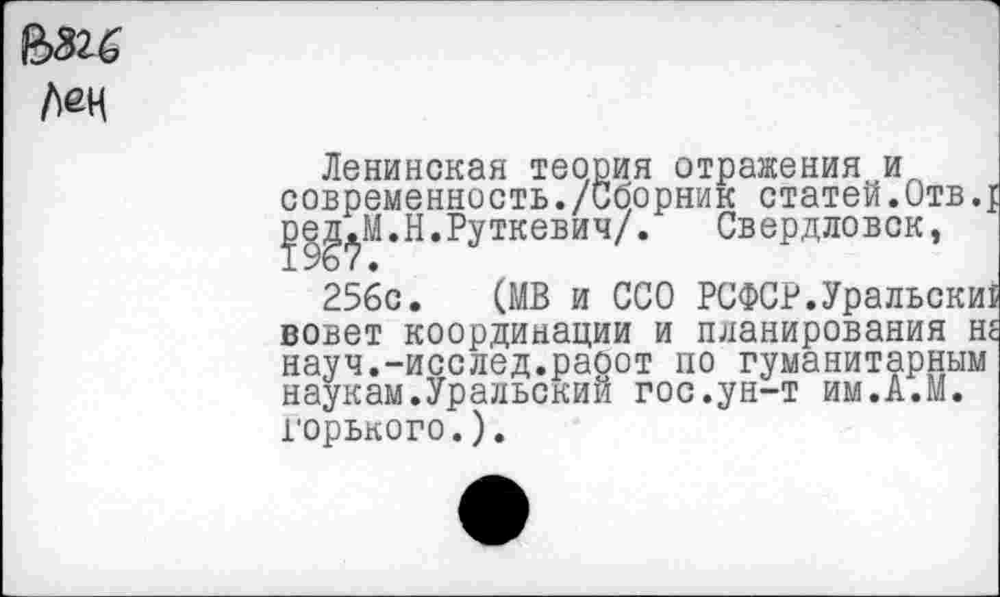 ﻿Мн
Ленинская теория отражения и современность./Сборник статей.Отв.; уе^М.Н.Руткевич/. Свердловск,
256с. (МВ и ССО РСФСР.Уральски! вовет координации и планирования не науч.-исслед.раоот по гуманитарным наукам.Уральский гос.ун-т им.А.М. горького.).